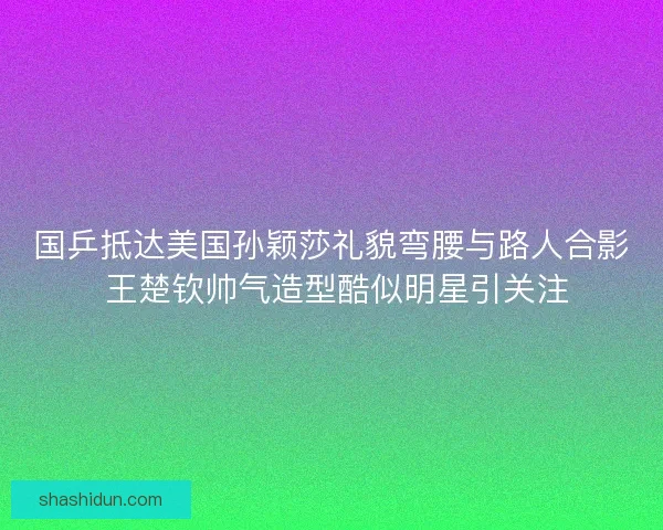 国乒抵达美国孙颖莎礼貌弯腰与路人合影 王楚钦帅气造型酷似明星引关注