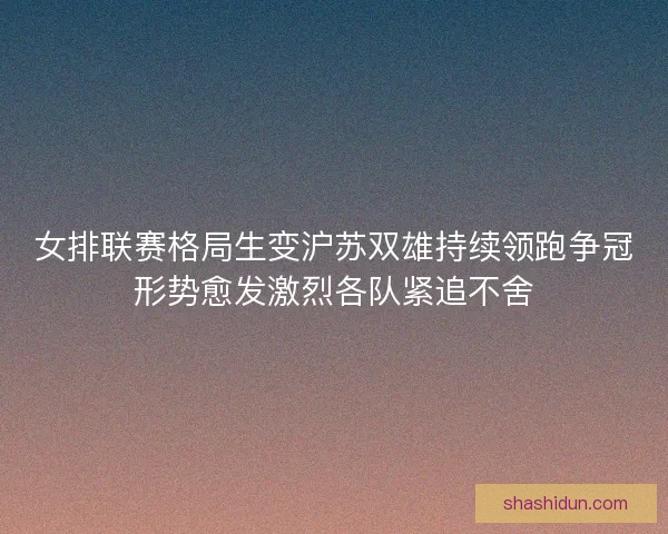 女排联赛格局生变沪苏双雄持续领跑争冠形势愈发激烈各队紧追不舍