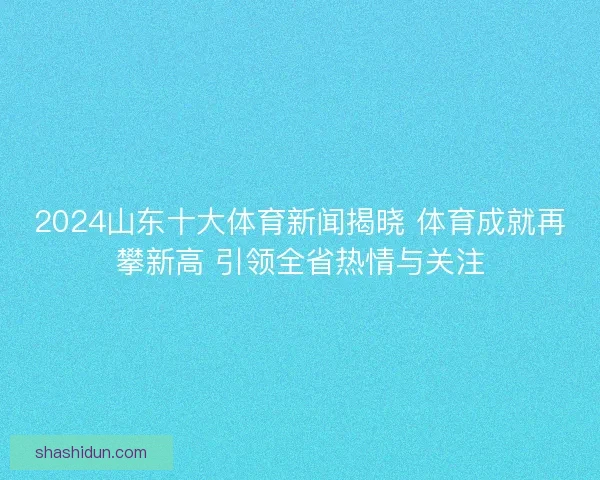 2024山东十大体育新闻揭晓 体育成就再攀新高 引领全省热情与关注