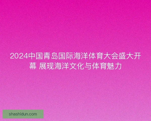 2024中国青岛国际海洋体育大会盛大开幕 展现海洋文化与体育魅力