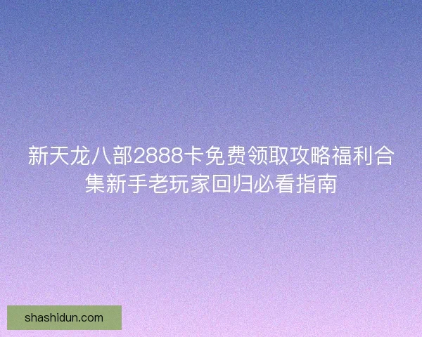 新天龙八部2888卡免费领取攻略福利合集新手老玩家回归必看指南 新天龙八部2888卡免费领取攻略福利合集新手老玩家回归必看指南