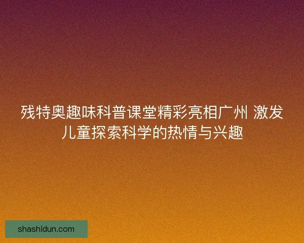 残特奥趣味科普课堂精彩亮相广州 激发儿童探索科学的热情与兴趣