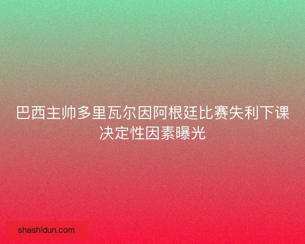 巴西主帅多里瓦尔因阿根廷比赛失利下课决定性因素曝光