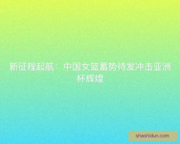 新征程起航：中国女篮蓄势待发冲击亚洲杯辉煌