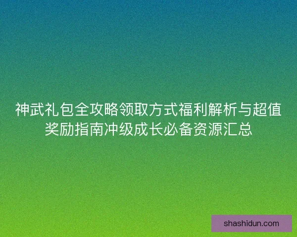 神武礼包全攻略领取方式福利解析与超值奖励指南冲级成长必备资源汇总
