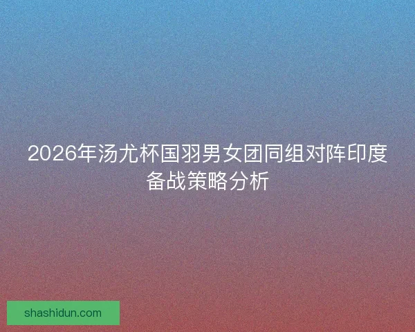 2026年汤尤杯国羽男女团同组对阵印度备战策略分析 2026年汤尤杯国羽男女团同组对阵印度备战策略分析