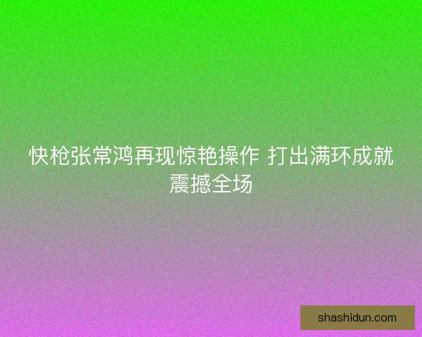 快枪张常鸿再现惊艳操作 打出满环成就震撼全场