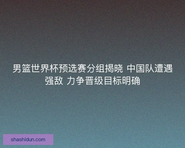 男篮世界杯预选赛分组揭晓 中国队遭遇强敌 力争晋级目标明确 男篮世界杯预选赛分组揭晓 中国队遭遇强敌 力争晋级目标明确