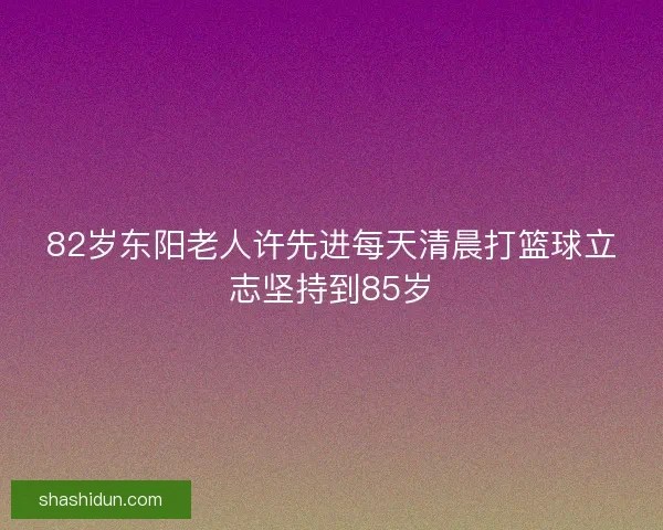 82岁东阳老人许先进每天清晨打篮球立志坚持到85岁 82岁东阳老人许先进每天清晨打篮球立志坚持到85岁