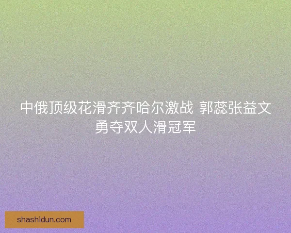 中俄顶级花滑齐齐哈尔激战 郭蕊张益文勇夺双人滑冠军