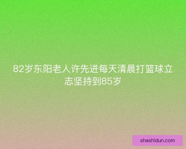 82岁东阳老人许先进每天清晨打篮球立志坚持到85岁 82岁东阳老人许先进每天清晨打篮球立志坚持到85岁