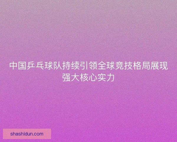 中国乒乓球队持续引领全球竞技格局展现强大核心实力 中国乒乓球队持续引领全球竞技格局展现强大核心实力