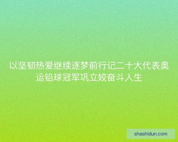 以坚韧热爱继续逐梦前行记二十大代表奥运铅球冠军巩立姣奋斗人生 以坚韧热爱继续逐梦前行记二十大代表奥运铅球冠军巩立姣奋斗人生