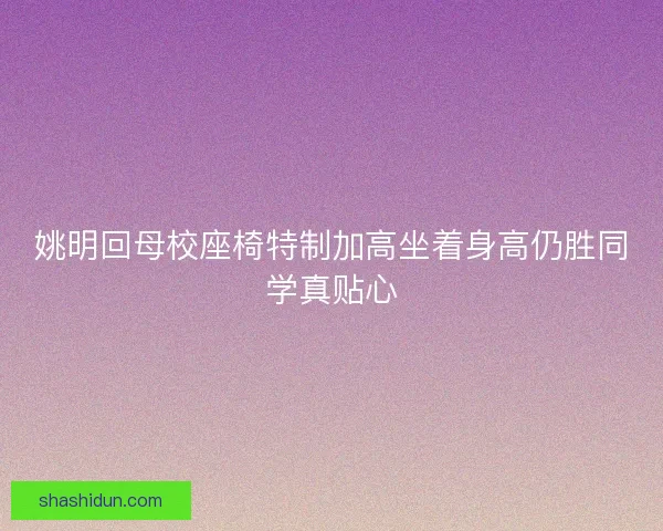 姚明回母校座椅特制加高坐着身高仍胜同学真贴心