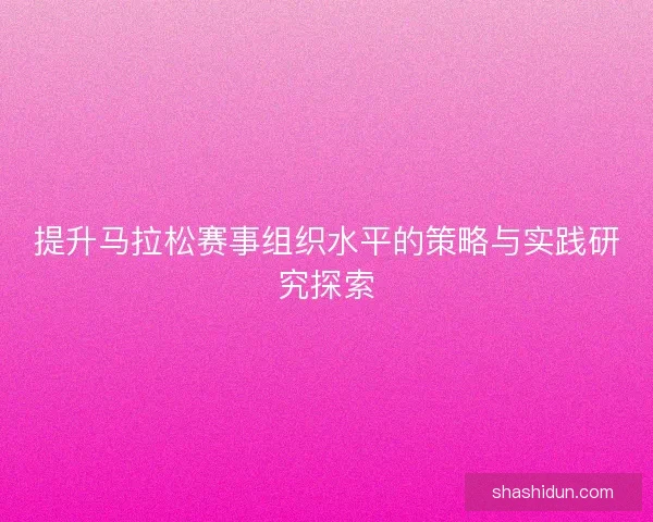 提升马拉松赛事组织水平的策略与实践研究探索 提升马拉松赛事组织水平的策略与实践研究探索