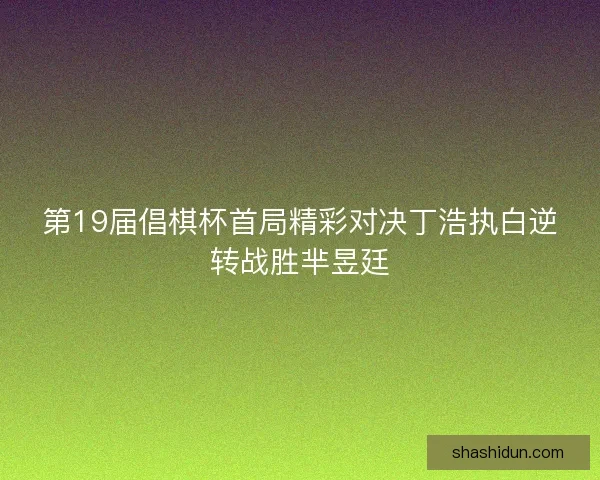 第19届倡棋杯首局精彩对决丁浩执白逆转战胜芈昱廷