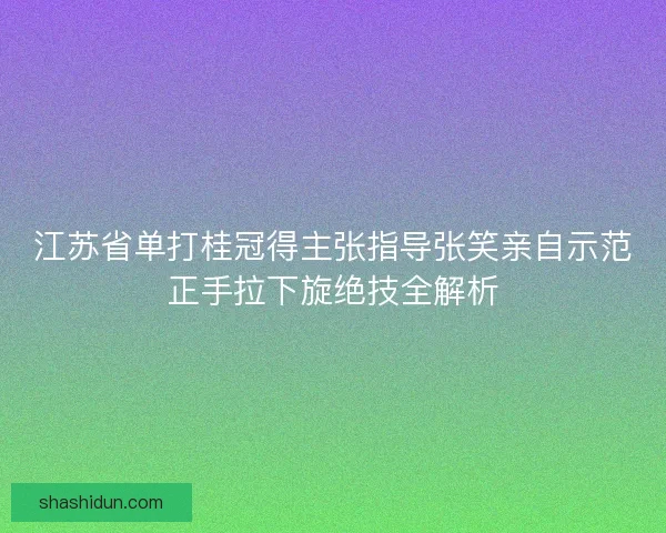 江苏省单打桂冠得主张指导张笑亲自示范正手拉下旋绝技全解析