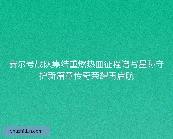 赛尔号战队集结重燃热血征程谱写星际守护新篇章传奇荣耀再启航