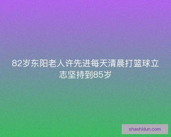 82岁东阳老人许先进每天清晨打篮球立志坚持到85岁 82岁东阳老人许先进每天清晨打篮球立志坚持到85岁