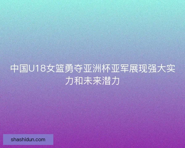 中国U18女篮勇夺亚洲杯亚军展现强大实力和未来潜力