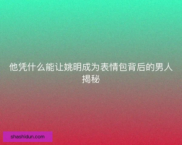 他凭什么能让姚明成为表情包背后的男人揭秘 他凭什么能让姚明成为表情包背后的男人揭秘