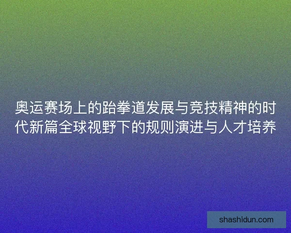 奥运赛场上的跆拳道发展与竞技精神的时代新篇全球视野下的规则演进与人才培养