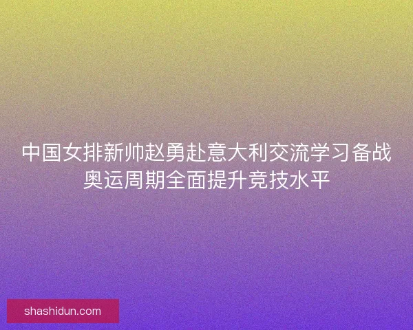 中国女排新帅赵勇赴意大利交流学习备战奥运周期全面提升竞技水平 中国女排新帅赵勇赴意大利交流学习备战奥运周期全面提升竞技水平