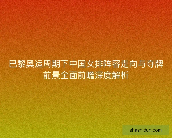 巴黎奥运周期下中国女排阵容走向与夺牌前景全面前瞻深度解析 巴黎奥运周期下中国女排阵容走向与夺牌前景全面前瞻深度解析